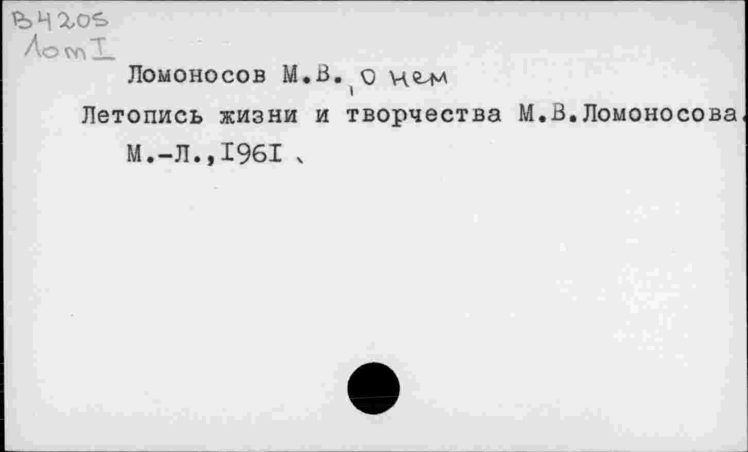 ﻿Ло
Ломоносов М.В.о
Летопись жизни и творчества М.В.Ломоносова
М.-Л.,1961 х